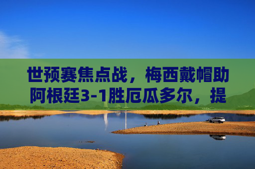 世预赛焦点战,梅西戴帽助阿根廷3-1胜厄瓜多尔,提前锁定世界杯席位,世预赛,梅西戴帽助阿根廷3-1胜厄瓜多尔提前锁定世界杯席位 世预赛焦点战,梅西戴帽助阿根廷3-1胜厄瓜多尔,提前锁定世界杯席位,世预赛,梅西戴帽助阿根廷3-1胜厄瓜多尔提前锁定世界杯席位