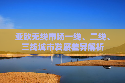 亚欧无线市场一线、二线、三线城市发展差异解析 亚欧无线市场一线、二线、三线城市发展差异解析