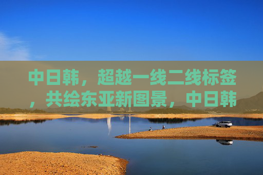 中日韩,超越一线二线标签,共绘东亚新图景,中日韩超越一线二线标签 共绘东亚新图景 中日韩,超越一线二线标签,共绘东亚新图景,中日韩超越一线二线标签 共绘东亚新图景