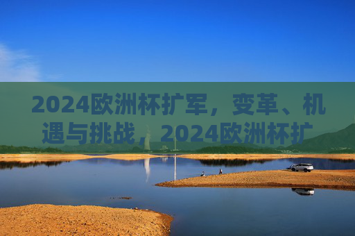 2024欧洲杯扩军，变革、机遇与挑战，2024欧洲杯扩军，变革中的机遇与挑战