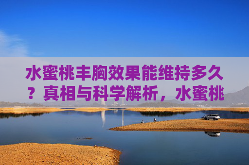 水蜜桃丰胸效果能维持多久？真相与科学解析，水蜜桃丰胸效果能维持多久？真相与科学解析
