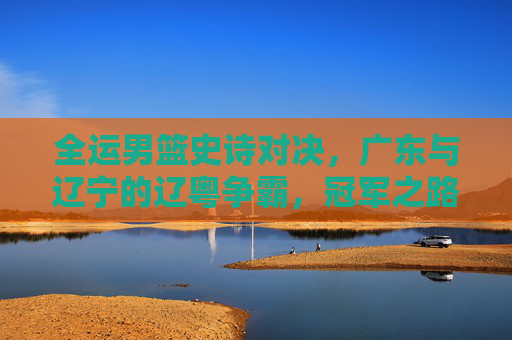 全运男篮史诗对决,广东与辽宁的辽粤争霸,冠军之路的宿命碰撞,辽粤争霸,全运男篮冠军之路的宿命碰撞 全运男篮史诗对决,广东与辽宁的辽粤争霸,冠军之路的宿命碰撞,辽粤争霸,全运男篮冠军之路的宿命碰撞
