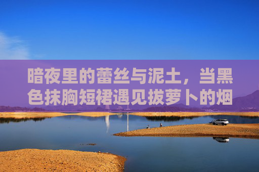 暗夜里的蕾丝与泥土,当黑色抹胸短裙遇见拔萝卜的烟火气,暗夜蕾丝与泥土烟火,抹胸短裙遇上拔萝卜 暗夜里的蕾丝与泥土,当黑色抹胸短裙遇见拔萝卜的烟火气,暗夜蕾丝与泥土烟火,抹胸短裙遇上拔萝卜