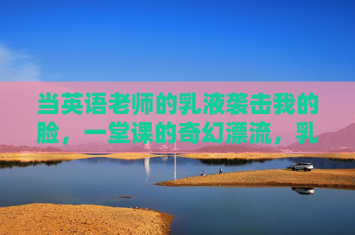 当英语老师的乳液袭击我的脸,一堂课的奇幻漂流,乳液袭击脸,一堂课的奇幻漂流 当英语老师的乳液袭击我的脸,一堂课的奇幻漂流,乳液袭击脸,一堂课的奇幻漂流