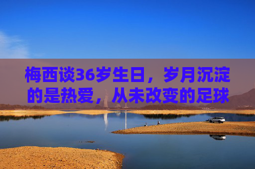 梅西谈36岁生日,岁月沉淀的是热爱,从未改变的足球初心,梅西36岁生日,岁月沉淀热爱,足球初心不改 梅西谈36岁生日,岁月沉淀的是热爱,从未改变的足球初心,梅西36岁生日,岁月沉淀热爱,足球初心不改
