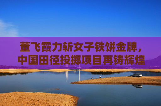 董飞霞力斩女子铁饼金牌,中国田径投掷项目再铸辉煌 董飞霞力斩女子铁饼金牌,中国田径投掷项目再铸辉煌