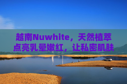 越南Nuwhite,天然植萃点亮乳晕嫩红,让私密肌肤重拾自信光彩,越南Nuwhite天然植萃乳晕嫩红霜,点亮私密自信光彩 越南Nuwhite,天然植萃点亮乳晕嫩红,让私密肌肤重拾自信光彩,越南Nuwhite天然植萃乳晕嫩红霜,点亮私密自信光彩