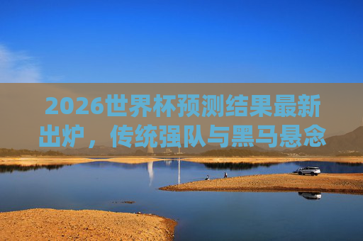 2026世界杯预测结果最新出炉,传统强队与黑马悬念交织,夺冠格局再变,2026世界杯预测,传统强队与黑马交织,夺冠格局生变 2026世界杯预测结果最新出炉,传统强队与黑马悬念交织,夺冠格局再变,2026世界杯预测,传统强队与黑马交织,夺冠格局生变