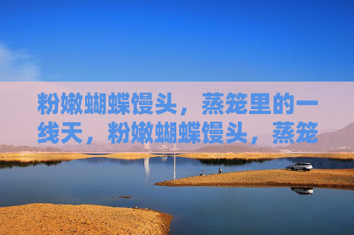 粉嫩蝴蝶馒头,蒸笼里的一线天,粉嫩蝴蝶馒头,蒸笼一线天 粉嫩蝴蝶馒头,蒸笼里的一线天,粉嫩蝴蝶馒头,蒸笼一线天