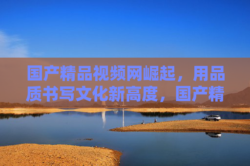 国产精品视频网崛起，用品质书写文化新高度，国产精品视频网崛起，品质铸就文化新高度