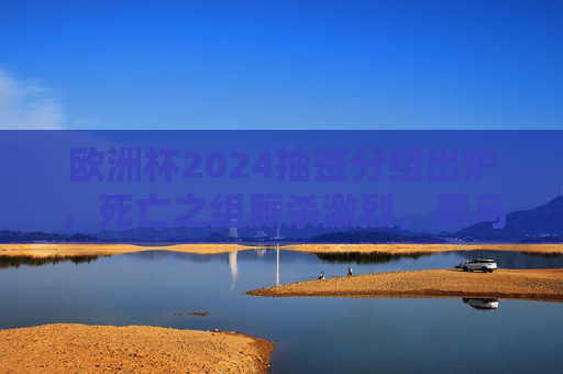 欧洲杯2024抽签分组出炉，死亡之组厮杀激烈，黑马能否逆袭？东道主德国首战迎考验