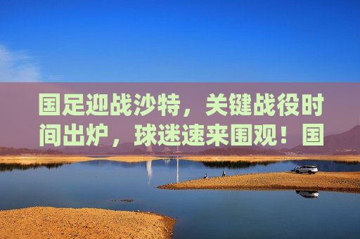 国足迎战沙特，关键战役时间出炉，球迷速来围观！国足迎战沙特关键战时间出炉，球迷速围观！