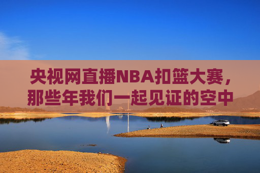 央视网直播NBA扣篮大赛，那些年我们一起见证的空中盛宴，央视网直播NBA扣篮大赛，那些年我们一起见证的空中盛宴