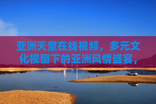 亚洲天堂在线视频,多元文化视窗下的亚洲风情盛宴,多元文化视窗,亚洲风情视频盛宴 亚洲天堂在线视频,多元文化视窗下的亚洲风情盛宴,多元文化视窗,亚洲风情视频盛宴