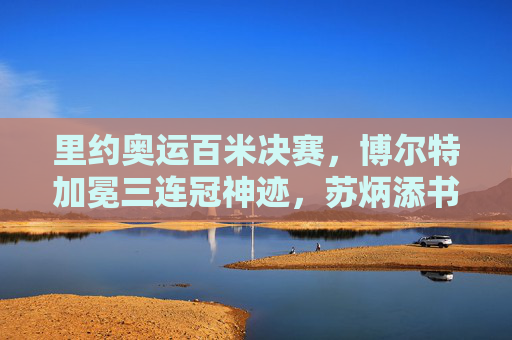 里约奥运百米决赛，博尔特加冕三连冠神迹，苏炳添书写亚洲新篇，里约奥运百米决赛，博尔特三连冠神迹与苏炳添亚洲新篇