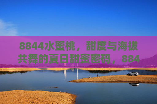 8844水蜜桃,甜度与海拔共舞的夏日甜蜜密码,8844水蜜桃甜度与海拔共舞的夏日甜蜜密码 8844水蜜桃,甜度与海拔共舞的夏日甜蜜密码,8844水蜜桃甜度与海拔共舞的夏日甜蜜密码