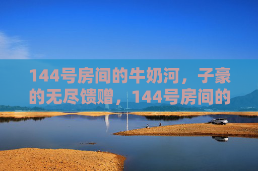 144号房间的牛奶河,子豪的无尽馈赠,144号房间的牛奶河,子豪的无尽馈赠 144号房间的牛奶河,子豪的无尽馈赠,144号房间的牛奶河,子豪的无尽馈赠