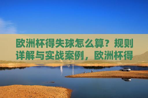 欧洲杯得失球怎么算？规则详解与实战案例，欧洲杯得失球规则详解与实战案例