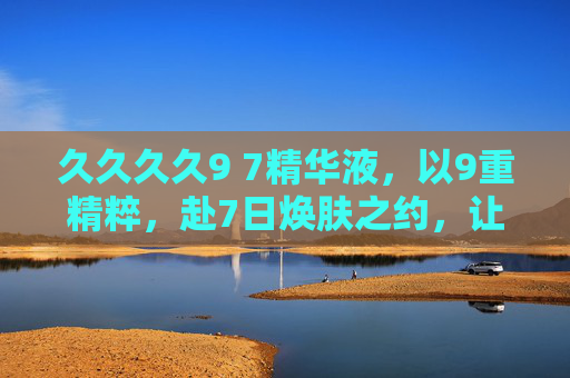 久久久久9 7精华液,以9重精粹,赴7日焕肤之约,让美丽久久回春,9重精粹7日焕肤,久久精华液回春之约 久久久久9 7精华液,以9重精粹,赴7日焕肤之约,让美丽久久回春,9重精粹7日焕肤,久久精华液回春之约