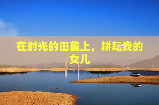 在时光的田垄上,耕耘我的女儿 在时光的田垄上,耕耘我的女儿