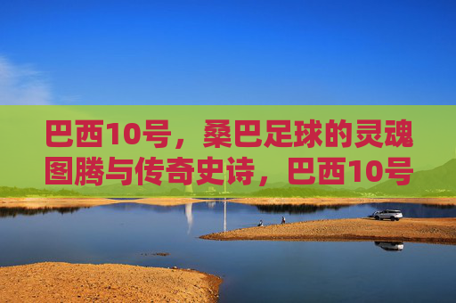 巴西10号,桑巴足球的灵魂图腾与传奇史诗,巴西10号,桑巴足球的灵魂图腾史诗 巴西10号,桑巴足球的灵魂图腾与传奇史诗,巴西10号,桑巴足球的灵魂图腾史诗