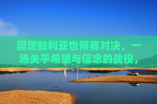 国足叙利亚世预赛对决,一场关乎希望与信念的战役,国足叙利亚世预赛,希望与信念之战 国足叙利亚世预赛对决,一场关乎希望与信念的战役,国足叙利亚世预赛,希望与信念之战