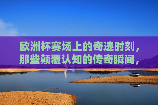 欧洲杯赛场上的奇迹时刻,那些颠覆认知的传奇瞬间,欧洲杯赛场,颠覆认知的奇迹传奇 欧洲杯赛场上的奇迹时刻,那些颠覆认知的传奇瞬间,欧洲杯赛场,颠覆认知的奇迹传奇