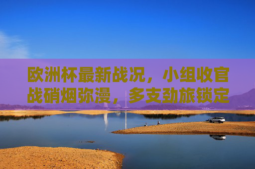 欧洲杯最新战况,小组收官战硝烟弥漫,多支劲旅锁定晋级名额 欧洲杯最新战况,小组收官战硝烟弥漫,多支劲旅锁定晋级名额