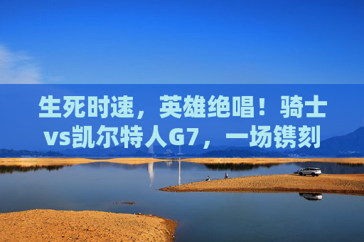 生死时速,英雄绝唱!骑士vs凯尔特人G7,一场镌刻在篮球史册的经典对决,生死时速,英雄绝唱,骑士vs凯尔特人G7史册对决 生死时速,英雄绝唱!骑士vs凯尔特人G7,一场镌刻在篮球史册的经典对决,生死时速,英雄绝唱,骑士vs凯尔特人G7史册对决