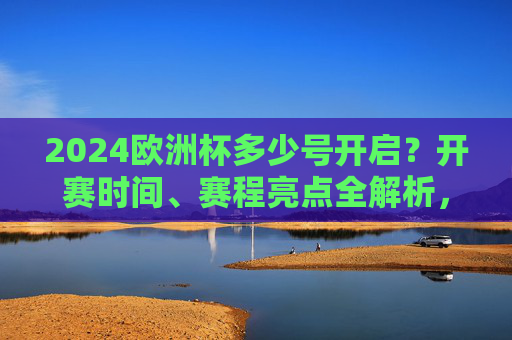 2024欧洲杯多少号开启？开赛时间、赛程亮点全解析，2024欧洲杯开赛时间及赛程亮点全解析