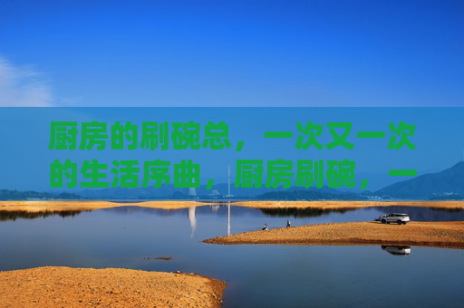 厨房的刷碗总,一次又一次的生活序曲,厨房刷碗,一次次的生活序曲 厨房的刷碗总,一次又一次的生活序曲,厨房刷碗,一次次的生活序曲