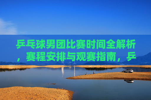乒乓球男团比赛时间全解析,赛程安排与观赛指南,乒乓球男团比赛时间全解析与观赛指南 乒乓球男团比赛时间全解析,赛程安排与观赛指南,乒乓球男团比赛时间全解析与观赛指南
