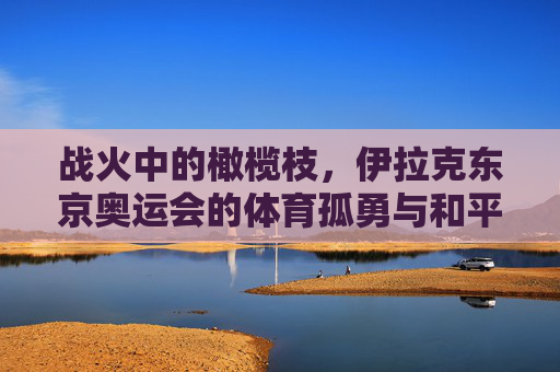 战火中的橄榄枝，伊拉克东京奥运会的体育孤勇与和平微光，战火中的橄榄枝，伊拉克东京奥运会的体育孤勇与和平微光