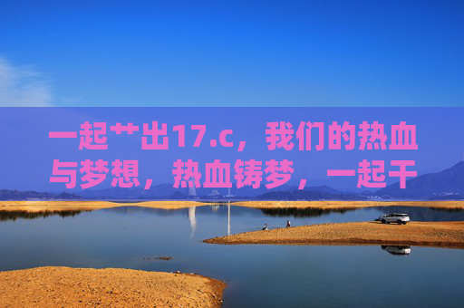 一起艹出17.c，我们的热血与梦想，热血铸梦，一起干出17.c