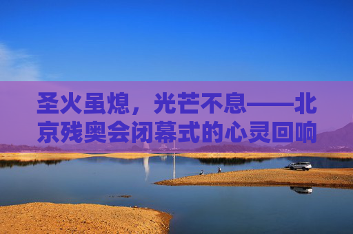 圣火虽熄,光芒不息——北京残奥会闭幕式的心灵回响,圣火虽熄,光芒不息——北京残奥会闭幕式的心灵回响 圣火虽熄,光芒不息——北京残奥会闭幕式的心灵回响,圣火虽熄,光芒不息——北京残奥会闭幕式的心灵回响