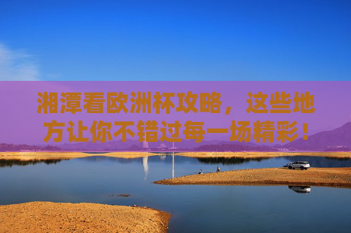 湘潭看欧洲杯攻略，这些地方让你不错过每一场精彩！湘潭看欧洲杯攻略，不错过每一场精彩的地方！