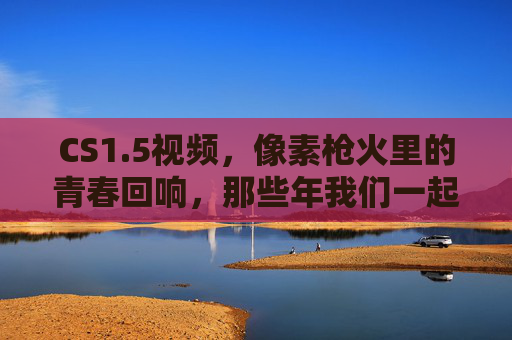 CS1.5视频，像素枪火里的青春回响，那些年我们一起炸过的包，像素枪火炸包，CS1.5的青春回响