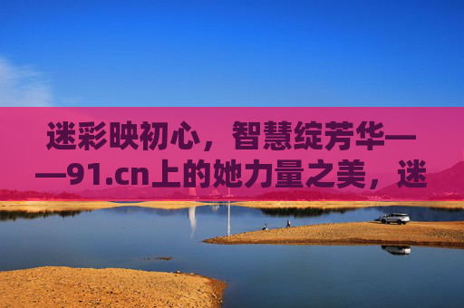 迷彩映初心，智慧绽芳华——91.cn上的她力量之美，迷彩映初心，智慧绽芳华——91.cn的她力量之美