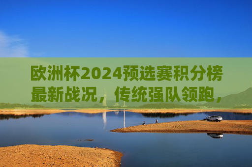 欧洲杯2024预选赛积分榜最新战况，传统强队领跑，黑马突围在即？欧洲杯2024预选赛积分榜最新，传统强队领跑，黑马突围在即？