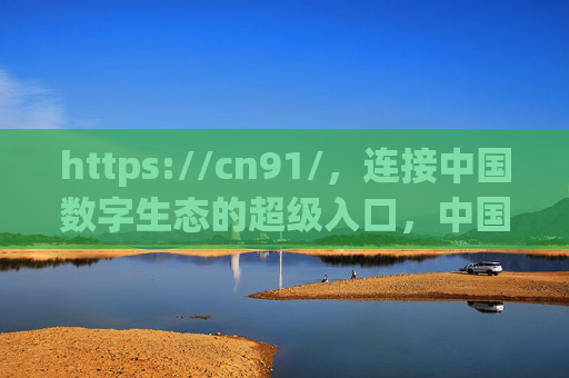 https://cn91/,连接中国数字生态的超级入口,中国数字生态超级入口 https://cn91/,连接中国数字生态的超级入口,中国数字生态超级入口