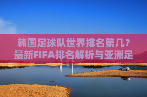韩国足球队世界排名第几?最新FIFA排名解析与亚洲足坛地位探析,韩国足球队最新FIFA排名与亚洲足坛地位探析 韩国足球队世界排名第几?最新FIFA排名解析与亚洲足坛地位探析,韩国足球队最新FIFA排名与亚洲足坛地位探析