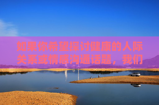 如果你希望探讨健康的人际关系或情感沟通话题，我们可以从如何建立真诚的连接、尊重个体差异、提升沟通技巧等积极角度进行交流。以下为你提供一篇关于建立健康人际关系的正面文章，希望能对你有所启发，构建健康人际关系，真诚连接与沟通的艺术