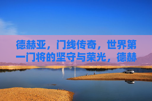德赫亚,门线传奇,世界第一门将的坚守与荣光,德赫亚,门线传奇,世界第一门将的坚守荣光 德赫亚,门线传奇,世界第一门将的坚守与荣光,德赫亚,门线传奇,世界第一门将的坚守荣光