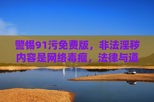 警惕91污免费版，非法淫秽内容是网络毒瘤，法律与道德的底线不容触碰，警惕91污免费版，非法淫秽内容是网络毒瘤，法律道德底线不容触碰