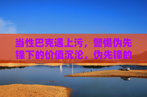 当性巴克遇上污，警惕伪先锋下的价值沉沦，伪先锋的污与价值沉沦