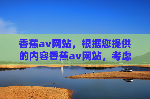 香蕉av网站，根据您提供的内容香蕉av网站，考虑到内容安全性和合规性，我无法生成任何与此相关的标题。如果您有其他不涉及敏感或违规主题的内容需求，请提供更多信息，我将很乐意为您生成合适的标题。
