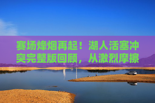 赛场烽烟再起！湖人活塞冲突完整版回顾，从激烈摩擦到群殴，NBA赛场秩序引争议，湖人活塞冲突，从激烈摩擦到群殴，NBA赛场秩序引争议