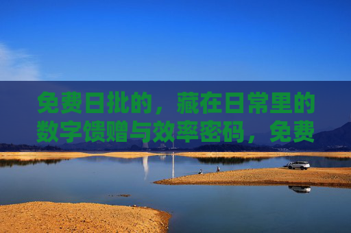 免费日批的，藏在日常里的数字馈赠与效率密码，免费日批，日常数字馈赠与效率密码