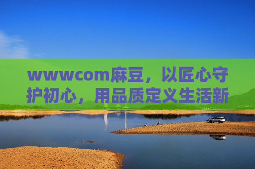 wwwcom麻豆，以匠心守护初心，用品质定义生活新标杆，麻豆匠心，初心为匠，品质立标