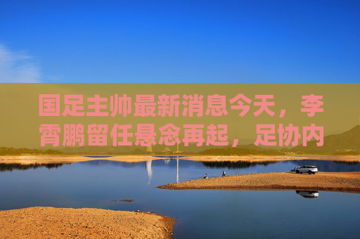 国足主帅最新消息今天,李霄鹏留任悬念再起,足协内部会议引热议,李霄鹏国足主帅留任悬念再起,足协内部会议引热议 国足主帅最新消息今天,李霄鹏留任悬念再起,足协内部会议引热议,李霄鹏国足主帅留任悬念再起,足协内部会议引热议